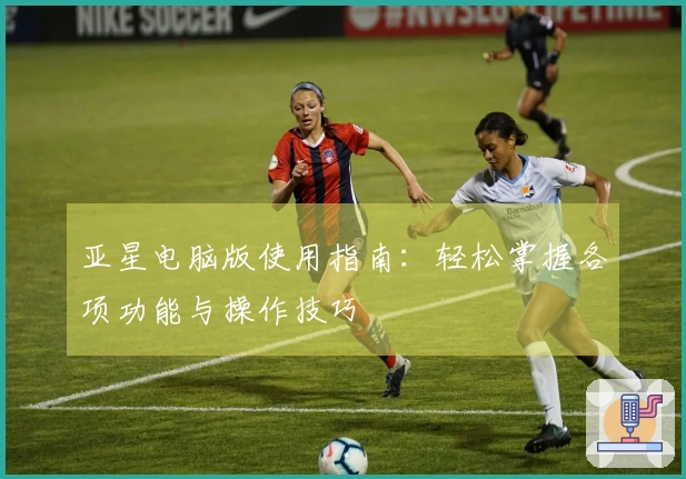 亚星电脑版使用指南：轻松掌握各项功能与操作技巧