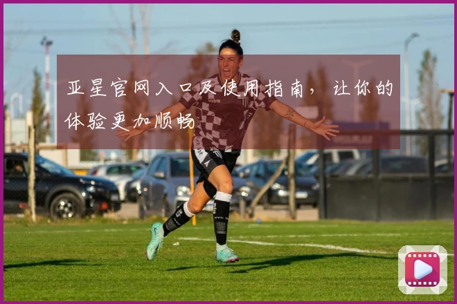 亚星官网入口及使用指南，让你的体验更加顺畅