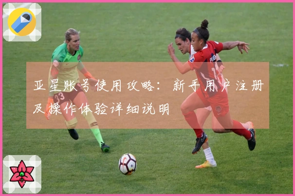 亚星账号使用攻略：新手用户注册及操作体验详细说明