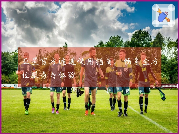 亚星官方通道使用指南：畅享全方位服务与体验