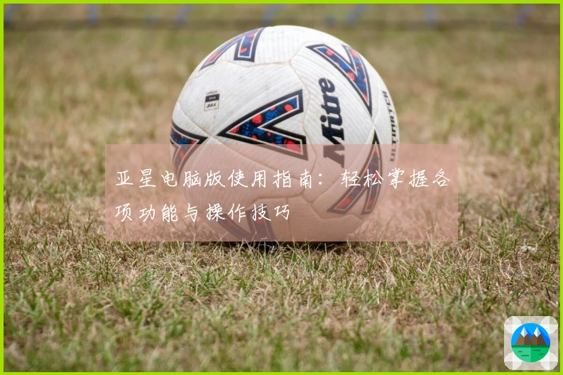 亚星电脑版使用指南：轻松掌握各项功能与操作技巧