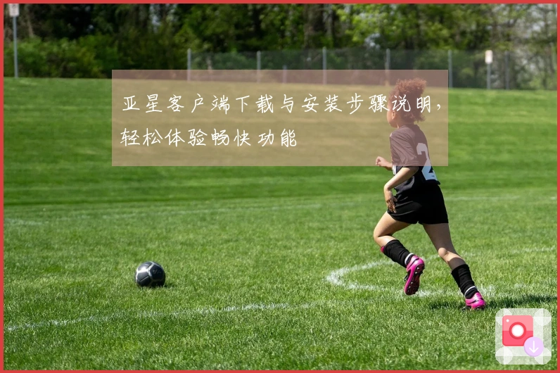 亚星客户端下载与安装步骤说明,轻松体验畅快功能